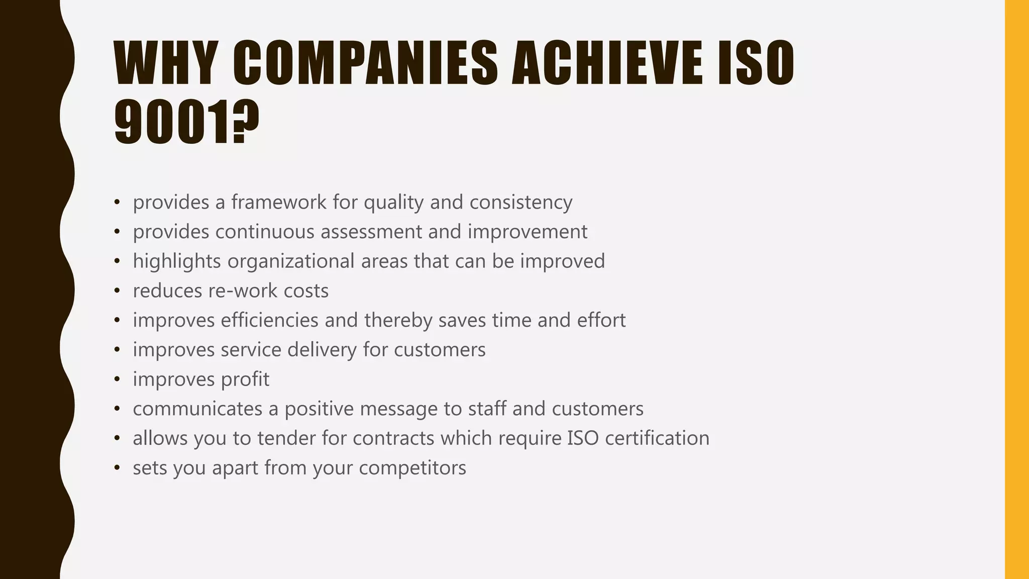 WHY COMPANIES ACHIEVE ISO
9001?
• provides a framework for quality and consistency
• provides continuous assessment and improvement
• highlights organizational areas that can be improved
• reduces re-work costs
• improves efficiencies and thereby saves time and effort
• improves service delivery for customers
• improves profit
• communicates a positive message to staff and customers
• allows you to tender for contracts which require ISO certification
• sets you apart from your competitors
 