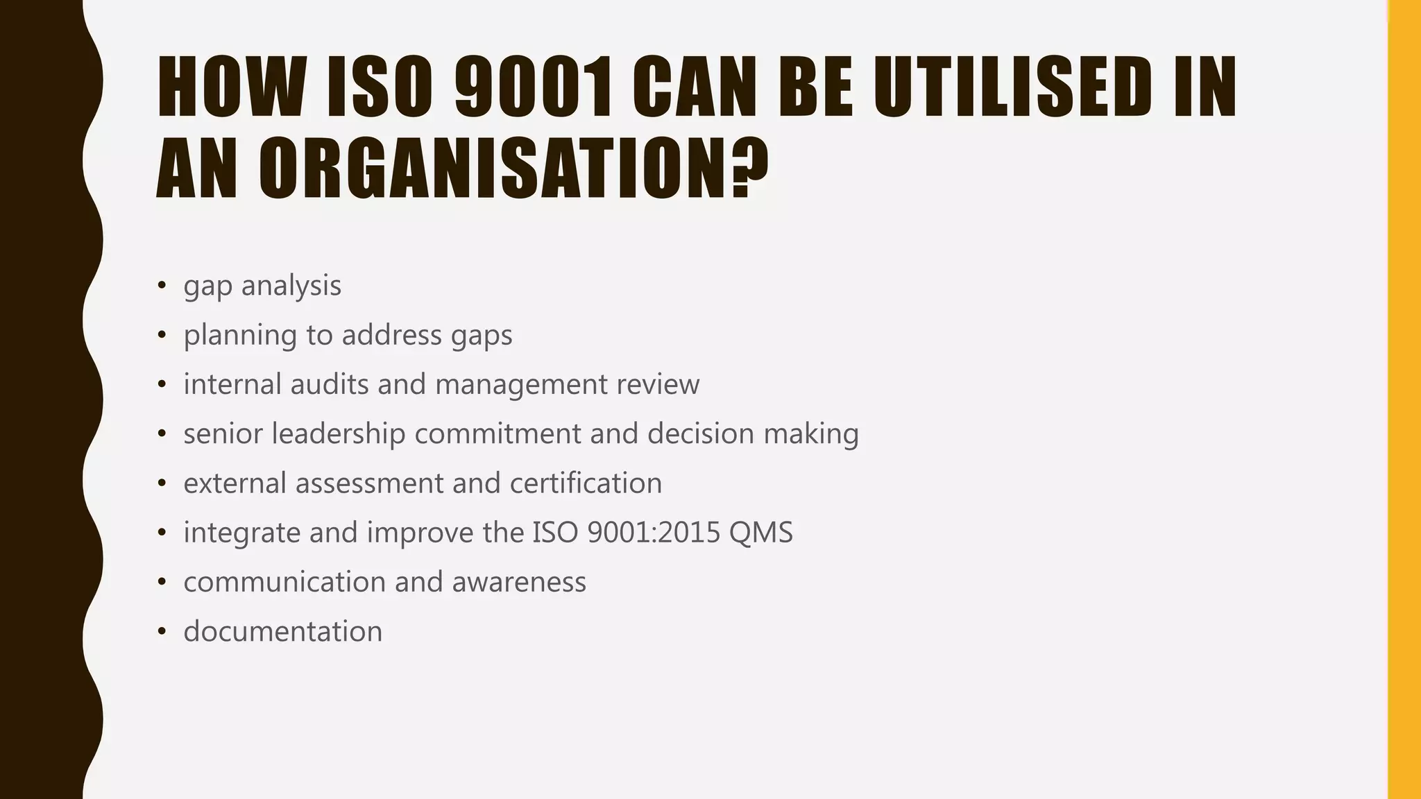 HOW ISO 9001 CAN BE UTILISED IN
AN ORGANISATION?
• gap analysis
• planning to address gaps
• internal audits and management review
• senior leadership commitment and decision making
• external assessment and certification
• integrate and improve the ISO 9001:2015 QMS
• communication and awareness
• documentation
 