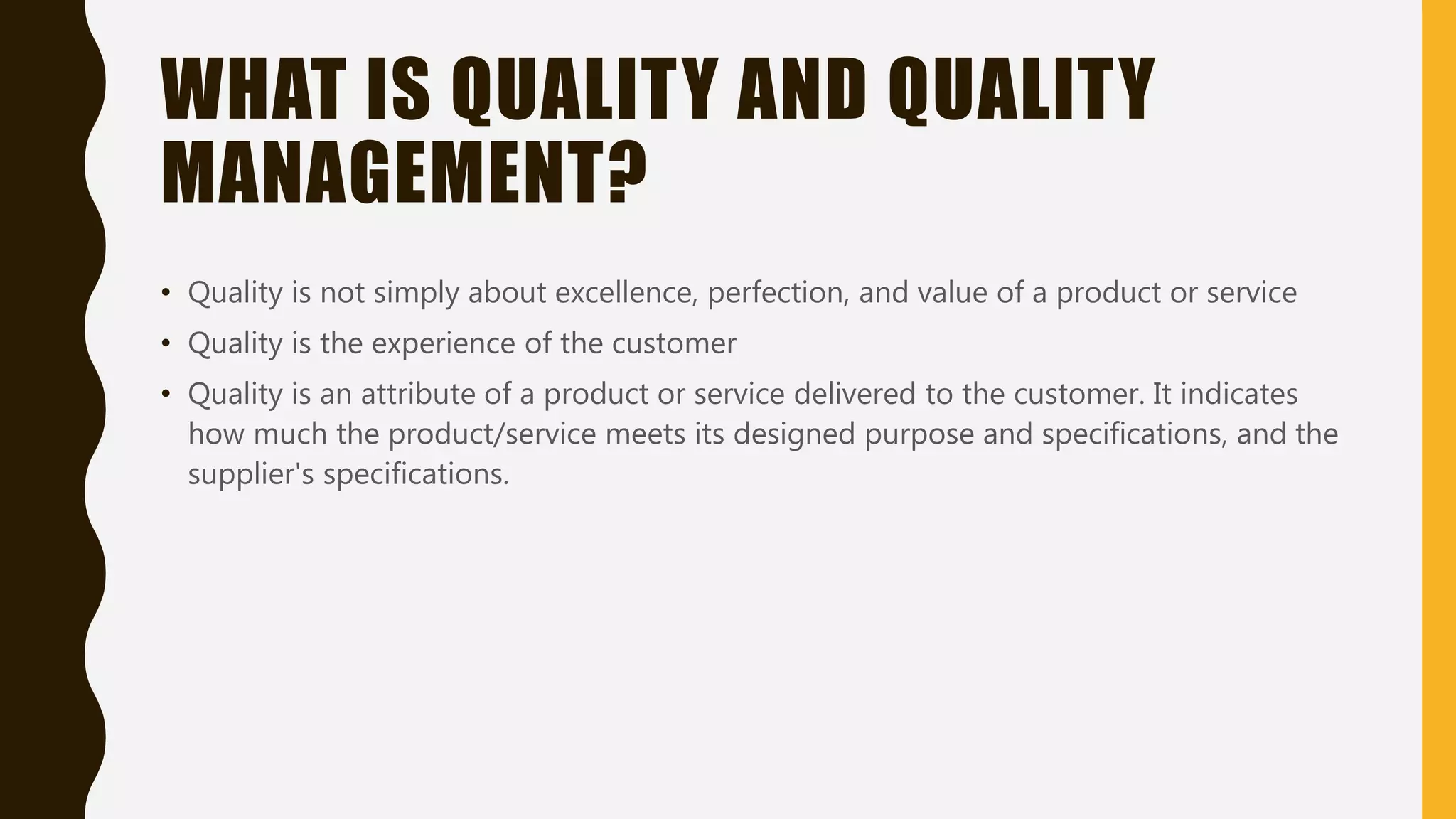 WHAT IS QUALITY AND QUALITY
MANAGEMENT?
• Quality is not simply about excellence, perfection, and value of a product or service
• Quality is the experience of the customer
• Quality is an attribute of a product or service delivered to the customer. It indicates
how much the product/service meets its designed purpose and specifications, and the
supplier's specifications.
 