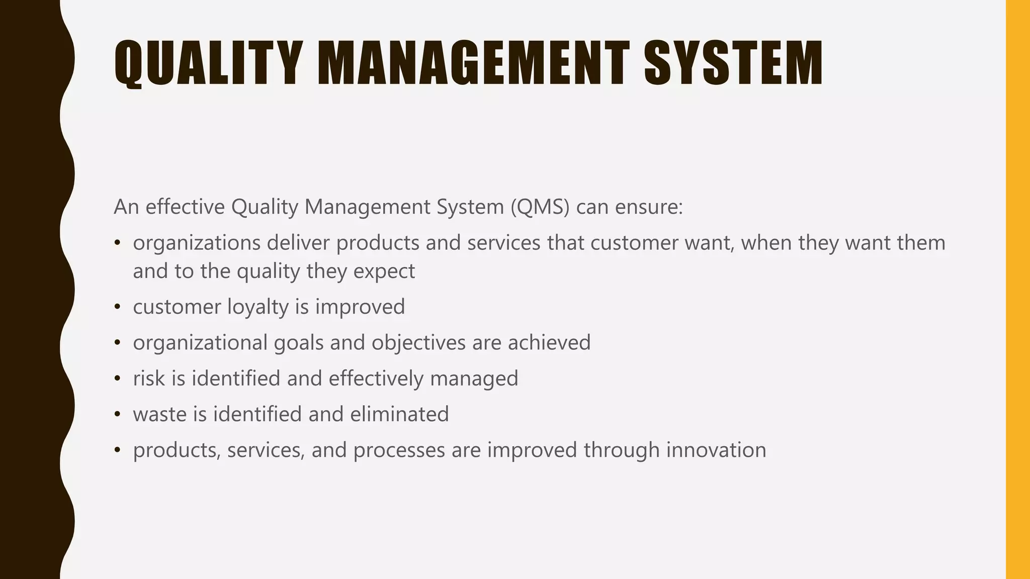 QUALITY MANAGEMENT SYSTEM
An effective Quality Management System (QMS) can ensure:
• organizations deliver products and services that customer want, when they want them
and to the quality they expect
• customer loyalty is improved
• organizational goals and objectives are achieved
• risk is identified and effectively managed
• waste is identified and eliminated
• products, services, and processes are improved through innovation
 