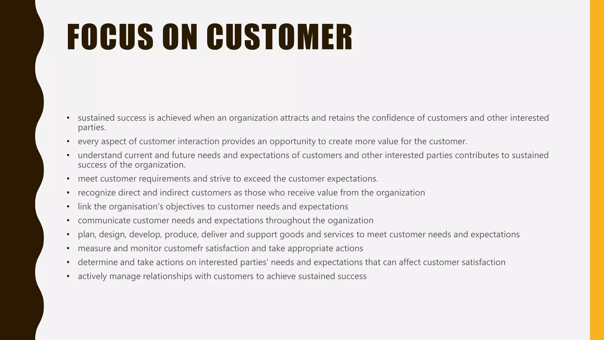 FOCUS ON CUSTOMER
• sustained success is achieved when an organization attracts and retains the confidence of customers and other interested
parties.
• every aspect of customer interaction provides an opportunity to create more value for the customer.
• understand current and future needs and expectations of customers and other interested parties contributes to sustained
success of the organization.
• meet customer requirements and strive to exceed the customer expectations.
• recognize direct and indirect customers as those who receive value from the organization
• link the organisation's objectives to customer needs and expectations
• communicate customer needs and expectations throughout the oganization
• plan, design, develop, produce, deliver and support goods and services to meet customer needs and expectations
• measure and monitor customefr satisfaction and take appropriate actions
• determine and take actions on interested parties' needs and expectations that can affect customer satisfaction
• actively manage relationships with customers to achieve sustained success
 