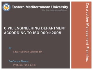 By
Sevar Dilkhaz Salahaddin
CIVIL ENGINEERING DEPARTMENT
ACCORDING TO ISO 9001:2008
Professor Name:
Prof. Dr. Tahir Celik
CostructionManagementPlanning.
 