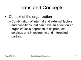 Terms and Concepts
• Context of the organization
– Combination of internal and external factors
and conditions that can have an effect on an
organization's approach to its products,
services and investments and interested
parties.
August 19, 2014 Quality Support Group, Inc. 1
 
