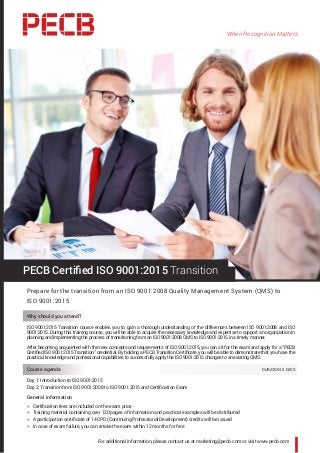 When Recognition Matters
For additional information, please contact us at marketing@pecb.com or visit www.pecb.com
PECB Certified ISO 9001:2015 Transition
Prepare for the transition from an ISO 9001:2008 Quality Management System (QMS) to
ISO 9001:2015
Why should you attend?
ISO 9001:2015 Transition course enables you to gain a thorough understanding of the differences between ISO 9001:2008 and ISO
9001:2015. During this training course, you will be able to acquire the necessary knowledge and expertise to support an organization in
planning and implementing the process of transitioning from an ISO 9001:2008 QMS to ISO 9001:2015 in a timely manner.
After becoming acquainted with the new concepts and requirements of ISO 9001:2015, you can sit for the exam and apply for a “PECB
Certified ISO 9001:2015 Transition” credential. By holding a PECB Transition Certificate, you will be able to demonstrate that you have the
practical knowledge and professional capabilities to successfully apply the ISO 9001:2015 changes to an existing QMS.
Course agenda 	 DURATION: 3 DAYS
Day 1: Introduction to ISO 9001:2015
Day 2: Transition from ISO 9001:2008 to ISO 9001:2015 and Certification Exam
General information
hh Certification fees are included on the exam price
hh Training material containing over 120 pages of information and practical examples will be distributed
hh A participation certificate of 14 CPD (Continuing Professional Development) credits will be issued
hh In case of exam failure, you can retake the exam within 12 months for free
 
