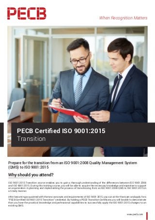 When Recognition Matters
www.pecb.com
Prepare for the transition from an ISO 9001:2008 Quality Management System
(QMS) to ISO 9001:2015
Why should you attend?
ISO 9001:2015 Transition course enables you to gain a thorough understanding of the differences between ISO 9001:2008
and ISO 9001:2015. During this training course, you will be able to acquire the necessary knowledge and expertise to support
an organization in planning and implementing the process of transitioning from an ISO 9001:2008 QMS to ISO 9001:2015 in
a timely manner.
After becoming acquainted with the new concepts and requirements of ISO 9001:2015, you can sit for the exam and apply for a
“PECB Certified ISO 9001:2015 Transition” credential. By holding a PECB Transition Certificate, you will be able to demonstrate
that you have the practical knowledge and professional capabilities to successfully apply the ISO 9001:2015 changes to an
existing QMS.
PECB Certified ISO 9001:2015
Transition
 