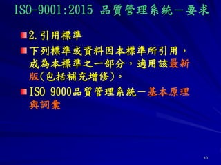 10
2.引用標準
下列標準或資料因本標準所引用，
成為本標準之一部分，適用該最新
版(包括補充增修)。
ISO 9000品質管理系統－基本原理
與詞彙
ISO-9001:2015 品質管理系統－要求
 