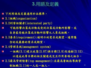 11
3.用語及定義
下列用語及定義適用於本標準。
3.1組織(organization)
3.2利害相關者(interested party)
可能影響決策或活動或受到決策或活動所影響，或
自身感受被決策或活動所影響之人員或組織。
3.3要求(requirement):被明示的需求或期望、通常隱
含的或義務的需求或期望。
3.4管理系統(management system)
一組織(3.1)建立政策(3.07)與目標(3.8)及過程(3.12)
以達成此等目標的相互關連或交互作用要項之組合。
3.5最高管理階層(top management):在最高層級指導與管
制組織(3.1)的一人或一組人。
 