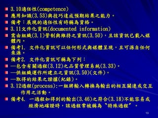 13
3.10適任性(competence)
應用知識(3.53)與技巧達成預期結果之能力。
備考：展現的適任性有時稱為資格。
3.11文件化資訊(documented information)
需由組織(3.1)管制與維持之資訊(3.50)，且該資訊已載入媒
體內。
備考1. 文件化資訊可以任何形式與媒體呈現，且可源自任何
來源。
備考2. 文件化資訊可稱為下列：
─包含有關過程(3.12)之品質管理系統(3.33)。
─供組織運作所建立之資訊(3.50)(文件)。
─取得的結果之證據(紀錄)。
3.12過程(process):一組將輸入轉換為輸出的相互關連或交互
作用之活動。
備考4. 一過程如得到的輸出(3.46)之符合(3.18)不能容易或
經濟地確證時，該過程常被稱為〝特殊過程〞。
 