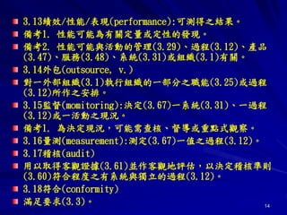 14
3.13績效/性能/表現(performance):可測得之結果。
備考1. 性能可能為有關定量或定性的發現。
備考2. 性能可能與活動的管理(3.29)、過程(3.12)、產品
(3.47)、服務(3.48)、系統(3.31)或組織(3.1)有關。
3.14外包(outsource, v.)
對一外部組織(3.1)執行組織的一部分之職能(3.25)或過程
(3.12)所作之安排。
3.15監督(momitoring):決定(3.67)一系統(3.31)、一過程
(3.12)或一活動之現況。
備考1. 為決定現況，可能需查核、督導或重點式觀察。
3.16量測(measurement):測定(3.67)一值之過程(3.12)。
3.17稽核(audit)
用以取得客觀證據(3.61)並作客觀地評估，以決定稽核準則
(3.60)符合程度之有系統與獨立的過程(3.12)。
3.18符合(conformity)
滿足要求(3.3)。
 