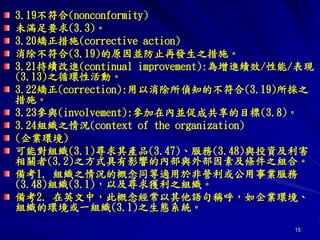 15
3.19不符合(nonconformity)
未滿足要求(3.3)。
3.20矯正措施(corrective action)
消除不符合(3.19)的原因並防止再發生之措施。
3.21持續改進(continual improvement):為增進績效/性能/表現
(3.13)之循環性活動。
3.22矯正(correction):用以消除所偵知的不符合(3.19)所採之
措施。
3.23參與(involvement):參加在內並促成共享的目標(3.8)。
3.24組織之情況(context of the organization)
(企業環境)
可能對組織(3.1)尋求其產品(3.47)、服務(3.48)與投資及利害
相關者(3.2)之方式具有影響的內部與外部因素及條件之組合。
備考1. 組織之情況的概念同等適用於非營利或公用事業服務
(3.48)組織(3.1)，以及尋求獲利之組織。
備考2. 在英文中，此概念經常以其他語句稱呼，如企業環境、
組織的環境或一組織(3.1)之生態系統。
 