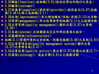 16
3.25職能(function);由組織(3.01)指派的單位所執行之角色。
3.26顧客(customer)
3.27供應者(supplier)/提供者(provider):提供產品(3.47)或服
務(3.48)之個人或組織(3.1)。
3.28改進(improvement):用以增進績效/性能/表現(3.13)之活動。
3.29管理(management):用以指導與管制組織(3.1)之已協調活動。
3.30品質管理(quality management):關於品質(3.37)之管理
(3.29)。
3.31系統(system):互相關連或交互作用的要項之組合。
3.32基礎設施(infrastructure)
組織(3.1)營運所需的公共設施、設備及服務(3.48)之系統(3.31)
3.33品質管理系統(quality management system):關於品質
(3.37)之管理系統(3.4)。
3.34品質政策(quality policy):與品質(3.37)有關之政策(3.7)。
3.35策略(strategy): 達成目標(3.8)之已規劃活動
 