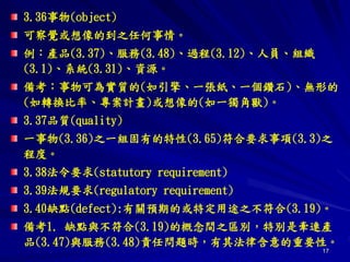 17
3.36事物(object)
可察覺或想像的到之任何事情。
例：產品(3.37)、服務(3.48)、過程(3.12)、人員、組織
(3.1)、系統(3.31)、資源。
備考：事物可為實質的(如引擎、一張紙、一個鑽石)、無形的
(如轉換比率、專案計畫)或想像的(如一獨角獸)。
3.37品質(quality)
一事物(3.36)之一組固有的特性(3.65)符合要求事項(3.3)之
程度。
3.38法令要求(statutory requirement)
3.39法規要求(regulatory requirement)
3.40缺點(defect):有關預期的或特定用途之不符合(3.19)。
備考1. 缺點與不符合(3.19)的概念間之區別，特別是牽連產
品(3.47)與服務(3.48)責任問題時，有其法律含意的重要性。
 