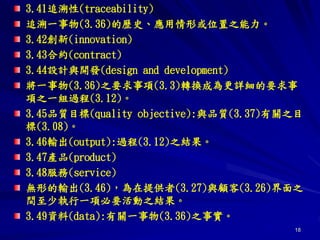 18
3.41追溯性(traceability)
追溯一事物(3.36)的歷史、應用情形或位置之能力。
3.42創新(innovation)
3.43合約(contract)
3.44設計與開發(design and development)
將一事物(3.36)之要求事項(3.3)轉換成為更詳細的要求事
項之一組過程(3.12)。
3.45品質目標(quality objective):與品質(3.37)有關之目
標(3.08)。
3.46輸出(output):過程(3.12)之結果。
3.47產品(product)
3.48服務(service)
無形的輸出(3.46)，為在提供者(3.27)與顧客(3.26)界面之
間至少執行一項必要活動之結果。
3.49資料(data):有關一事物(3.36)之事實。
 