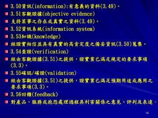 19
3.50資訊(information):有意義的資料(3.49)。
3.51客觀證據(objective evidence)
支持某事之存在或真實之資料(3.49)。
3.52資訊系統(information system)
3.53知識(knowledge)
經證實相信並具有真實的高肯定度之備妥資訊(3.50)蒐集。
3.54查證(verification)
經由客觀證據(3.51)之提供，證實業已滿足規定的要求事項
(3.3)。
3.55確認/確證(validation)
經由客觀證據(3.51)之提供，證實業已滿足預期用途或應用之
要求事項(3.3)。
3.56回饋(feedback)
對產品、服務或抱怨處理過程具利害關係之意見、評判及表達。
 