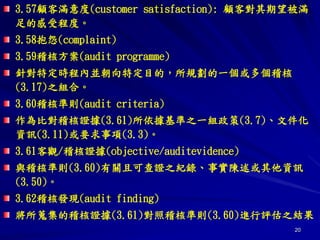 20
3.57顧客滿意度(customer satisfaction): 顧客對其期望被滿
足的感受程度。
3.58抱怨(complaint)
3.59稽核方案(audit programme)
針對特定時程內並朝向特定目的，所規劃的一個或多個稽核
(3.17)之組合。
3.60稽核準則(audit criteria)
作為比對稽核證據(3.61)所依據基準之一組政策(3.7)、文件化
資訊(3.11)或要求事項(3.3)。
3.61客觀/稽核證據(objective/auditevidence)
與稽核準則(3.60)有關且可查證之紀錄、事實陳述或其他資訊
(3.50)。
3.62稽核發現(audit finding)
將所蒐集的稽核證據(3.61)對照稽核準則(3.60)進行評估之結果
 