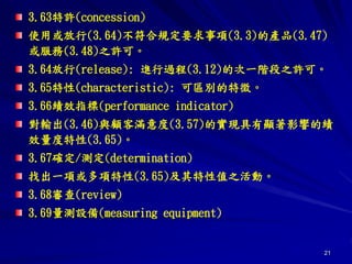 21
3.63特許(concession)
使用或放行(3.64)不符合規定要求事項(3.3)的產品(3.47)
或服務(3.48)之許可。
3.64放行(release): 進行過程(3.12)的次一階段之許可。
3.65特性(characteristic): 可區別的特徵。
3.66績效指標(performance indicator)
對輸出(3.46)與顧客滿意度(3.57)的實現具有顯著影響的績
效量度特性(3.65)。
3.67確定/測定(determination)
找出一項或多項特性(3.65)及其特性值之活動。
3.68審查(review)
3.69量測設備(measuring equipment)
 