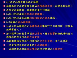 23
4.3決定品質管理系統之範圍
組織應決定品質管理系統的界限與適用性，以建立其範圍。
在決定此範圍時，組織應考量下列事項。
(a)4.1所提及的外部與內部議題。
(b)4.2所提及的相關利害相關者之要求事項。
(c)組織之產品與服務。
如在決定的範圍內之本標準要求事項可予以應用時，則應由
組織實施之。
若本標準任何要求事項無法實施，應不影響到組織確保產品
與服務的符合性之能力或責任。
此範圍應備妥陳述下列事項的文件化資訊，並予以維持。
─品質管理系統所涵蓋的產品與服務。
─本標準要求事項無法實施的任何實例之合理說明。
 