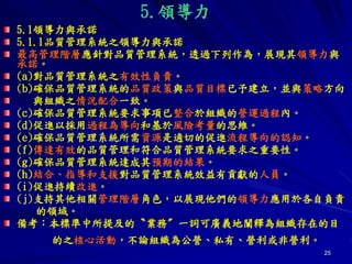 25
5.領導力
5.1領導力與承諾
5.1.1品質管理系統之領導力與承諾
最高管理階層應針對品質管理系統，透過下列作為，展現其領導力與
承諾。
(a)對品質管理系統之有效性負責。
(b)確保品質管理系統的品質政策與品質目標已予建立，並與策略方向
與組織之情況配合一致。
(c)確保品質管理系統要求事項已整合於組織的營運過程內。
(d)促進以採用過程為導向和基於風險考量的思維。
(e)確保品質管理系統所需資源是適切的促進流程導向的認知。
(f)傳達有效的品質管理和符合品質管理系統要求之重要性。
(g)確保品質管理系統達成其預期的結果。
(h)結合、指導和支援對品質管理系統效益有貢獻的人員。
(i)促進持續改進。
(j)支持其他相關管理階層角色，以展現他們的領導力應用於各自負責
的領域。
備考：本標準中所提及的〝業務〞一詞可廣義地闡釋為組織存在的目
的之核心活動，不論組織為公營、私有、營利或非營利。
 
