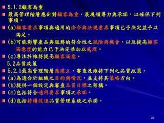 26
5.1.2顧客為重
最高管理階層應針對顧客為重，展現領導力與承諾，以確保下列
事項。
(a)顧客要求事項與適用的法令與法規要求事項已予決定並予以
滿足。
(b)可能影響產品與服務的符合性之風險與機會，以及提高顧客
滿意度的能力已予決定並加以處理。
(c)專注於維持提高顧客滿意。
5.2品質政策
5.2.1最高管理階層應建立、審查及維持下列之品質政策。
(a)為適合於組織之目的與情況，並支持其策略方向。
(b)提供一個設定與審查品質目標之架構。
(c)包括符合適用要求事項之承諾。
(d)包括持續改進品質管理系統之承諾。
 