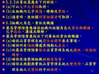 27
5.2.2品質政策應有下列特性。
(a)可以文件化資訊取得。
(b)在組織內已予溝通、瞭解及實施。
(c)適當時，使相關利害相關者可取得。
5.3組織之角色、責任及職權
最高管理階層應確保組織內相關角色之責任與職權，
已予指派、溝通及瞭解。
最高管理階層應指派下列層面的責任與職權。
(a)確保品質管理系統符合本標準要求事項。
(b)確保所有過程傳遞其預期之產出。
(c)向最高管理階層報告品質管理系統之績效、改進的
機會。
(d)確保促進整個組織以顧客為重。
(e)確保在規劃與實施品質管理系統之變更時，品質管
理系統之完整性仍予以維持。
 