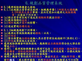 28
6.1處理風險與機會之措施
6.1.1在規劃品質管理系統時，組織應考量4.1所提及之議題與
4.2所提及之要求事項，並決定需加以處理之風險與機
會，以達成下列目的。
(a)對品質管理系統可達成其預期結果提出保證。
(b)提高預期的成效；
(c)預防或減少意外的影響。
(d)達成實現持續改進。
6.1.2組織應規劃下列事項。
(a)處理此等風險與機會的措施；以及。
(b)如何去：
(1)整合與實施各措施使融入其品質管理系統過程中(參照4.4)。
(2)評估此等措施之有效性。
處理風險與機會所採取措施，應與對產品與服務符合性之潛在影
響成正比。
備考1.：處理風險與機會之選項可包括：避免風險、接納風險以
尋求機會、消除此風險根源、改變其可能性或後果、分擔此風險，
或藉由充分瞭解情況的決定保留風險。
備考2.機會可導向採用新的做法，推出新產品，開拓新市場，開
發新顧客 ，建立夥伴關係，利用新技術和其他期望且可行的契
6.規劃品質管理系統
 