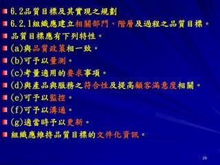 29
6.2品質目標及其實現之規劃
6.2.1組織應建立相關部門、階層及過程之品質目標。
品質目標應有下列特性。
(a)與品質政策相一致。
(b)可予以量測。
(c)考量適用的要求事項。
(d)與產品與服務之符合性及提高顧客滿意度相關。
(e)可予以監控。
(f)可予以溝通。
(g)適當時予以更新。
組織應維持品質目標的文件化資訊。
 