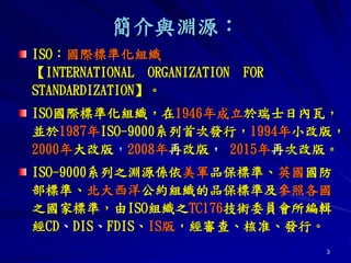 3
簡介與淵源：
ISO：國際標準化組織
【INTERNATIONAL ORGANIZATION FOR
STANDARDIZATION】。
ISO國際標準化組織，在1946年成立於瑞士日內瓦，
並於1987年ISO-9000系列首次發行，1994年小改版，
2000年大改版，2008年再改版， 2015年再次改版。
ISO-9000系列之淵源係依美軍品保標準、英國國防
部標準、北大西洋公約組織的品保標準及參照各國
之國家標準，由ISO組織之TC176技術委員會所編輯
經CD、DIS、FDIS、IS版，經審查、核准、發行。
 