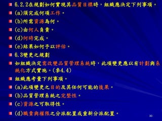 30
6.2.2在規劃如何實現其品質目標時，組織應決定下列事項。
(a)頇完成何項工作。
(b)所需資源為何。
(c)由何人負責。
(d)何時完成。
(e)結果如何予以評估。
6.3變更之規劃
如組織決定需改變品質管理系統時，此項變更應以有計劃與系
統化方式實施。(參4.4)
組織應考量下列事項。
(a)此項變更之目的及其任何可能的後果。
(b)品質管理系統之完整性。
(c)資源之可取得性。
(d)職責與權限之分派配置或重新分派配置。
 