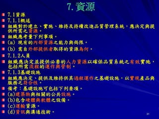 31
7.資源
7.1資源
7.1.1概述
組織對於建立、實施、維持及持續改進品質管理系統，應決定與提
供所需之資源。
組織應考量下列事項。
(a) 現有的內部資源之能力與侷限。
(b) 需自外部提供者取得的資源為何。
7.1.2人員
組織應決定並提供必要的人力資源以確保品質系統之有效實施，
包括所需流程的運作與管制。
7.1.3基礎設施
組織應決定、提供及維持供其過程運作之基礎設施，以實現產品與
服務之符合性。
備考：基礎設施可包括下列要項。
(a)建築物與相關的公共設施。
(b)包含硬體與軟體之設備。
(c)運輸資源。
(d)資訊與溝通技術。
 
