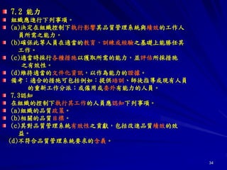 34
7.2 能力
組織應進行下列事項。
(a)決定在組織控制下執行影響其品質管理系統與績效的工作人
員所需之能力。
(b)確保此等人員在適當的教育、訓練或經驗之基礎上能勝任其
工作。
(c)適當時採行各種措施以獲取所需的能力，並評估所採措施
之有效性。
(d)維持適當的文件化資訊，以作為能力的證據。
備考：適合的措施可包括例如：提供培訓、師徒指導或現有人員
的重新工作分派；或僱用或委外有能力的人員。
7.3認知
在組織的控制下執行其工作的人員應認知下列事項。
(a)組織的品質政策。
(b)相關的品質目標。
(c)其對品質管理系統有效性之貢獻，包括改進品質績效的效
益。
(d)不符合品質管理系統要求的含義。
 
