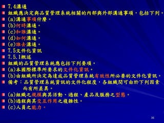 35
7.4溝通
組織應決定與品質管理系統相關的內部與外部溝通事項，包括下列。
(a)溝通事項什麼。
(b)何時溝通。
(c)和誰溝通。
(d)如何溝通。
(e)誰去溝通。
7.5文件化資訊
7.5.1概述
組織的品質管理系統應包括下列要項。
(a)本國際標準所要求的文件化資訊。
(b)由組織所決定為達成品質管理系統有效性所必要的文件化資訊。
備考：品質管理系統資訊的文件化程度，各組織間可由於下列因素
而有所差異。
(a)組織之規模與其活動、過程、產品及服務之型態。
(b)過程與其交互作用之複雜性。
(c)人員之能力。
 