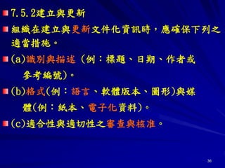 36
7.5.2建立與更新
組織在建立與更新文件化資訊時，應確保下列之
適當措施。
(a)識別與描述 (例：標題、日期、作者或
參考編號)。
(b)格式(例：語言、軟體版本、圖形)與媒
體(例：紙本、電子化資料)。
(c)適合性與適切性之審查與核准。
 