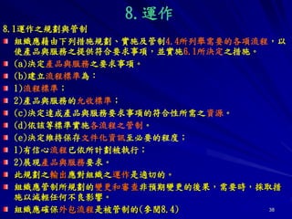 38
8.運作
8.1運作之規劃與管制
組織應藉由下列措施規劃、實施及管制4.4所列舉需要的各項流程，以
使產品與服務之提供符合要求事項，並實施6.1所決定之措施。
(a)決定產品與服務之要求事項。
(b)建立流程標準為：
1)流程標準；
2)產品與服務的允收標準；
(c)決定達成產品與服務要求事項的符合性所需之資源。
(d)依該等標準實施各流程之管制。
(e)決定維持保存文件化資訊至必要的程度；
1)有信心流程已依所計劃被執行；
2)展現產品與服務要求。
此規劃之輸出應對組織之運作是適切的。
組織應管制所規劃的變更和審查非預期變更的後果，需要時，採取措
施以減輕任何不良影響。
組織應確保外包流程是被管制的(參閱8.4)
 