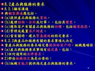 39
8.2產品與服務的要求
8.2.1顧客溝通
與顧客溝通應包括。
(a)提供產品與服務之資訊。
(b)處理諮詢、合約或訂單‧，包括其變更。
(c)獲取客戶有關產品與服務的回饋，包括顧客抱怨。
(d)管理或處置客戶財產。
(e)當有關時，建立緊急措施的特定要求。
8.2.2與產品和服務有關的要求事項之決定
當產品與服務的要求確定要提供給客户時，組織應確保：
(a)產品與服務要求事項有被定義，包括：
1)任何適用的法律要求：
2)那些組織認定為是必要的；
(b)組織有能力提供滿足產品與服務的要求。
 