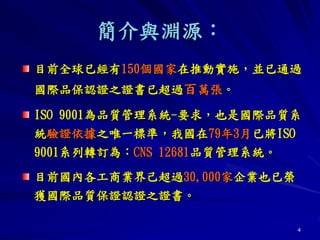 4
簡介與淵源：
目前全球已經有150個國家在推動實施，並已通過
國際品保認證之證書已超過百萬張。
ISO 9001為品質管理系統-要求，也是國際品質系
統驗證依據之唯一標準，我國在79年3月已將ISO
9001系列轉訂為：CNS 12681品質管理系統。
目前國內各工商業界己超過30,000家企業也已榮
獲國際品質保證認證之證書。
 