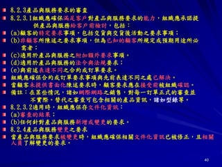 40
8.2.3產品與服務要求的審査
8.2.3.1組織應確保滿足客戶對產品與服務要求的能力，組織應承諾提
供產品與服務給客戶前檢討，包括：
(a)顧客的特定要求事項，包括交貨與交貨後活動之要求事項；
(b)非顧客所陳述之要求事項，但為已知的顧客所規定或預期用途所必
需者；
(c)適用於產品與服務之附加額外要求事項。
(d)適用於產品與服務的法令與法規要求；
(e)與前述表達不同之合約或訂單要求。
組織應確保合約或訂單要求事項與先前表達不同之處已解決。
當顧客未提供書面化陳述要求時，顧客要求應在接受前被組織確認。
備註：在某些情況，諸如網際網路之銷售，對每一訂單正式的審查並
不實際。替代之審查可包含相關的產品資訊，諸如型錄等。
8.2.3.2適用時，組織應保存文件化資訊：
(a)審查的結果；
(b)任何針對產品與服務新增或變更的要求。
8.2.4產品與服務變更之要求
當產品與服務要求被變更時，組織應確保相關文件化資訊已被修正，且相關
人員了解變更的要求。
 