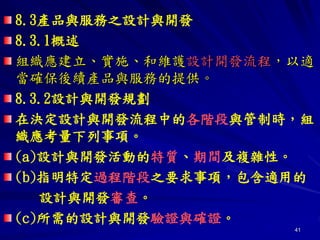 41
8.3產品與服務之設計與開發
8.3.1概述
組織應建立、實施、和維護設計開發流程，以適
當確保後續產品與服務的提供。
8.3.2設計與開發規劃
在決定設計與開發流程中的各階段與管制時，組
織應考量下列事項。
(a)設計與開發活動的特質、期間及複雜性。
(b)指明特定過程階段之要求事項，包含適用的
設計與開發審查。
(c)所需的設計與開發驗證與確證。
 