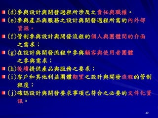 42
(d)參與設計與開發過程所涉及之責任與職權。
(e)參與產品與服務之設計與開發過程所需的內外部
資源。
(f)管制參與設計與開發流程的個人與團體間的介面
之需求；
(g)在設計與開發流程中參與顧客與使用者團體
之參與需求；
(h)後續提供產品與服務之要求；
(i)客戶和其他利益團體期望之設計與開發流程的管制
程度；
(j)確認設計與開發要求事項已符合之必要的文件化資
訊。
 