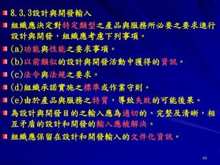 43
8.3.3設計與開發輸入
組織應決定對特定類型之產品與服務所必要之要求進行
設計與開發，組織應考慮下列事項。
(a)功能與性能之要求事項。
(b)以前類似的設計與開發活動中獲得的資訊。
(c)法令與法規之要求。
(d)組織承諾實施之標準或作業守則。
(e)由於產品與服務之特質，導致失敗的可能後果。
為設計與開發目的之輸入應為適切的、完整及清晰，相
互矛盾的設計和開發的輸入應被解決。
組織應保留在設計和開發輸入的文件化資訊。
 
