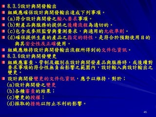 45
8.3.5設計與開發輸出
組織應確保設計與開發輸出達成下列事項。
(a)符合設計與開發之輸入要求事項。
(b)對產品與服務的提供之後續流程為適切的。
(c)包含或參照監督與量測要求，與適用的允收準則。
(d)確保提供生產的產品之指定的特性，是符合於預期使用目的
與其安全性及正確使用。
組織應維持設計與開發輸出流程所得到的文件化資訊。
8.3.6設計與開發變更
組織應審查、管制及鑑別在設計與開發產品與服務時，或後續對
要求事項的符合性無負面影響之範圍內，設計輸入與設計輸出之
變更。
設計與開發變更的文件化資訊，應予以維持，對於；
(a)設計與開發之變更
(b)各種審查的結果；
(c)變更的授權；
(d)採取的措施以防止不利的影響。
 