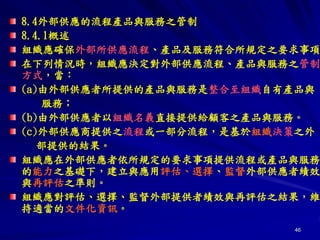 46
8.4外部供應的流程產品與服務之管制
8.4.1概述
組織應確保外部所供應流程、產品及服務符合所規定之要求事項
在下列情況時，組織應決定對外部供應流程、產品與服務之管制
方式，當：
(a)由外部供應者所提供的產品與服務是整合至組織自有產品與
服務；
(b)由外部供應者以組織名義直接提供給顧客之產品與服務。
(c)外部供應商提供之流程或一部分流程，是基於組織決策之外
部提供的結果。
組織應在外部供應者依所規定的要求事項提供流程或產品與服務
的能力之基礎下，建立與應用評估、選擇、監督外部供應者績效
與再評估之準則。
組織應對評估、選擇、監督外部提供者績效與再評估之結果，維
持適當的文件化資訊。
 