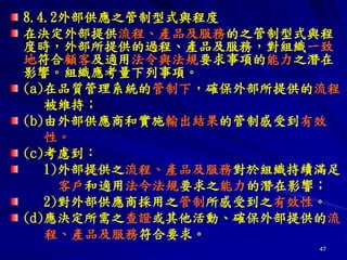 47
8.4.2外部供應之管制型式與程度
在決定外部提供流程、產品及服務的之管制型式與程
度時，外部所提供的過程、產品及服務，對組織一致
地符合顧客及適用法令與法規要求事項的能力之潛在
影響。組織應考量下列事項。
(a)在品質管理系統的管制下，確保外部所提供的流程
被維持；
(b)由外部供應商和實施輸出結果的管制感受到有效
性。
(c)考慮到：
1)外部提供之流程、產品及服務對於組織持續滿足
客戶和適用法令法規要求之能力的潛在影響；
2)對外部供應商採用之管制所感受到之有效性。
(d)應決定所需之查證或其他活動、確保外部提供的流
程、產品及服務符合要求。
 