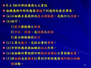 48
8.4.3給外部供應商之之資訊
組織應對外部供應商溝通下列適用的要求事項。
(a)以組織名義提供的產品與服務，或執行之流程。
(b)認可：
1)產品與服務之核准
2)方法、流程、或設備之核准
3)產品與服務的放行
(c)人員之能力，包括必要的資格。
(d)外部供應商與組織的相互作用。
(e)由組織所實施對外部提供者績效之管制與監督。
(f)供組織或其顧客打算到外部供應商場所執行的驗
證活動。
 