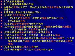 49
8.5生產與服務供應
8.5.1生產與服務供應之管制
組織應在管制之情況下，實施包含交貨與交貨後活動的生產與服務
供應。
當適用時，管制之情況應包括下列。
(a)界定文件化資訊之備妥。
1)所生產的產品特性，所提供的服務或所執行的活動 ；
2)所達成的結果；
(b)適當監督和測量資源的備妥和使用；
(c)於適當階段查證監測與量測活動，以驗證流程管制與流程輸出
，以及產品與服務之允收準則有被滿足；
(d)適合的基礎設施與流程環境之使用與管制；
(e)派任有有能力人員，及適用時，其任何所需的資格。
(f)當所產生的輸出無法經由後續的監測或量測加以驗證時，生產與
服務供應的任何過程，達成所計劃結果之能力之確認及定期再
確認。
(g)實施各項措施以防止人為錯誤；
(h)產品與服務放行、交貨及交貨後活動之實施。
 
