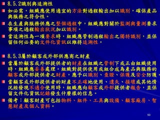 50
8.5.2識別與追溯性
如必需，組織應使用適宜的方法對過程輸出加以識別，確保產品
與服務之符合性。
在生產與服務供應之整個過程中，組織應對關於監測與量測要求
事項之過程輸出狀況加以識別。
當追溯性為一項要求時，組織應管制過程輸出之獨特識別，並保
留任何必要的文件化資訊以維持追溯性。
8.5.3屬於顧客或外部供應商之財產
當屬於顧客或外部提供者的財產在組織之管制下或正由組織使用
時，組織應妥善處理。組織對提供使用或組合成為產品與服務的
顧客或外部提供者之財產，應予以識別、查證、保護及安全防護。
當顧客或外部提供者的財產不正確地使用、遺失、損壞或其他情
況經發現不適合使用時，組織應向顧客或外部提供者報告，並保
留文件化資訊記錄發生什麼樣的信息。
備考：顧客財產可包括物料、組件、工具與設備、顧客廠房、智
慧財產及個人資料。
 