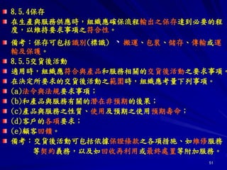 51
8.5.4保存
在生產與服務供應時，組織應確保流程輸出之保存達到必要的程
度，以維持要求事項之符合性。
備考：保存可包括識別(標識) 、搬運、包裝、儲存、傳輸或運
輸及保護。
8.5.5交貨後活動
適用時，組織應符合與產品和服務相關的交貨後活動之要求事項。
在決定所要求的交貨後活動之範圍時，組織應考量下列事項。
(a)法令與法規要求事項；
(b)和產品與服務有關的潛在非預期的後果；
(c)產品與服務之性質、使用及預期之使用預期壽命；
(d)客戶的各項要求；
(e)顧客回饋。
備考：交貨後活動可包括依據保證條款之各項措施、如維修服務
等契約義務，以及如回收再利用或最終處置等附加服務。
 