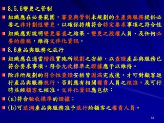 52
8.5.6變更之管制
組織應在必要範圍，審查與管制未規劃的生產與服務提供必
要之非計劃性變更，以確保持續符合特定要求事項之符合性。
組織應對說明變更審查之結果、變更之授權人員、及任何必
要的措施，維持文件化資訊。
8.6產品與服務之放行
組織應在適當階段實施所規劃之安排，以查證產品與服務已
符合要求事項。符合允收標準之證據應予以維持。
除非所規劃的符合性查證安排皆圓滿完成後，才可對顧客進
行產品與服務放行，否則應有相關權責人員之核准，及可行
時並經顧客之核准。文件化資訊應包括：
(a)符合驗收標準的證據；
(b)可追溯產品與服務准予放行給顧客之權責人員。
 