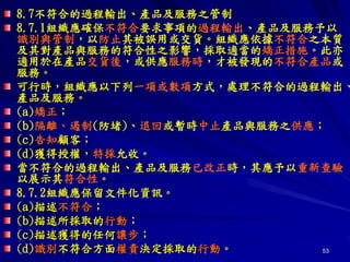 53
8.7不符合的過程輸出、產品及服務之管制
8.7.1組織應確保不符合要求事項的過程輸出、產品及服務予以
識別與管制，以防止其被誤用或交貨。組織應依據不符合之本質
及其對產品與服務的符合性之影響，採取適當的矯正措施。此亦
適用於在產品交貨後，或供應服務時，才被發現的不符合產品或
服務。
可行時，組織應以下列一項或數項方式，處理不符合的過程輸出、
產品及服務。
(a)矯正；
(b)隔離、遏制(防堵)、退回或暫時中止產品與服務之供應；
(c)告知顧客；
(d)獲得授權，特採允收。
當不符合的過程輸出、產品及服務已改正時，其應予以重新查驗
以展示其符合性。
8.7.2組織應保留文件化資訊。
(a)描述不符合；
(b)描述所採取的行動；
(c)描述獲得的任何讓步；
(d)識別不符合方面權責決定採取的行動。
 