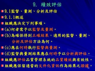 54
9. 績效評估
9.1監督、量測、分析及評估
9.1.1概述
組織應決定下列事項。
(a)何者需予以監督及量測。
(b)為確保得到正確結果，適用的監督、量測、
分析及評估方法為何。
(c)應在何時執行監督與量測。
(d)監督與量測結果應在何時予以分析與評估。
組織應評估品質管理系統的品質績效與有效性。
組織應保留適當的文件化資訊作為結果之證據。
 