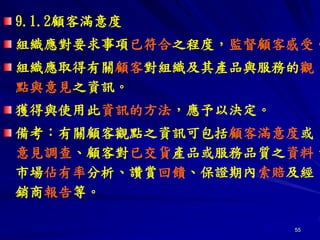 55
9.1.2顧客滿意度
組織應對要求事項已符合之程度，監督顧客感受。
組織應取得有關顧客對組織及其產品與服務的觀
點與意見之資訊。
獲得與使用此資訊的方法，應予以決定。
備考：有關顧客觀點之資訊可包括顧客滿意度或
意見調查、顧客對已交貨產品或服務品質之資料、
市場佔有率分析、讚賞回饋、保證期內索賠及經
銷商報告等。
 